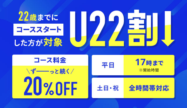 22歳までにコーススタートした方が対象　U22割　コース料金ずーーっと続く20%OFF 平日17時まで　※開始時間　土日・祝　全時間対応